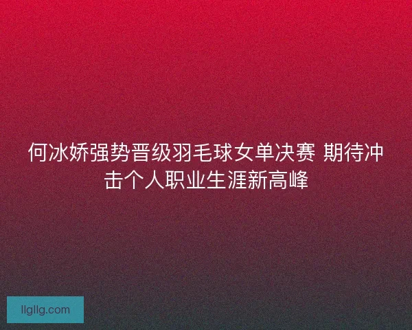 何冰娇强势晋级羽毛球女单决赛 期待冲击个人职业生涯新高峰