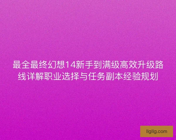 最全最终幻想14新手到满级高效升级路线详解职业选择与任务副本经验规划