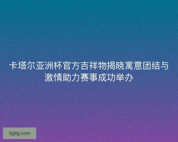 卡塔尔亚洲杯官方吉祥物揭晓寓意团结与激情助力赛事成功举办