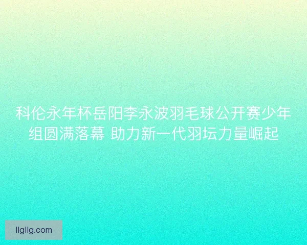 科伦永年杯岳阳李永波羽毛球公开赛少年组圆满落幕 助力新一代羽坛力量崛起