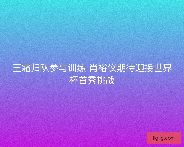 王霜归队参与训练 肖裕仪期待迎接世界杯首秀挑战