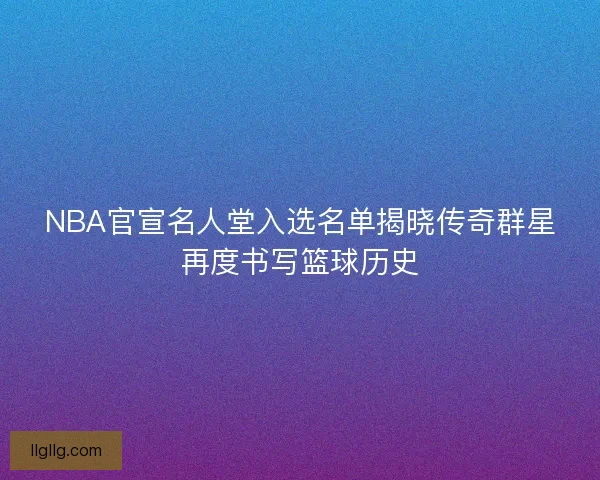 NBA官宣名人堂入选名单揭晓传奇群星再度书写篮球历史
