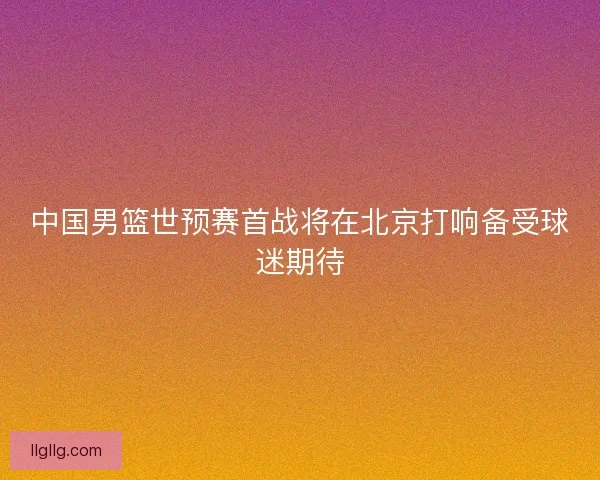 中国男篮世预赛首战将在北京打响备受球迷期待